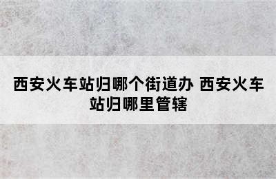 西安火车站归哪个街道办 西安火车站归哪里管辖
